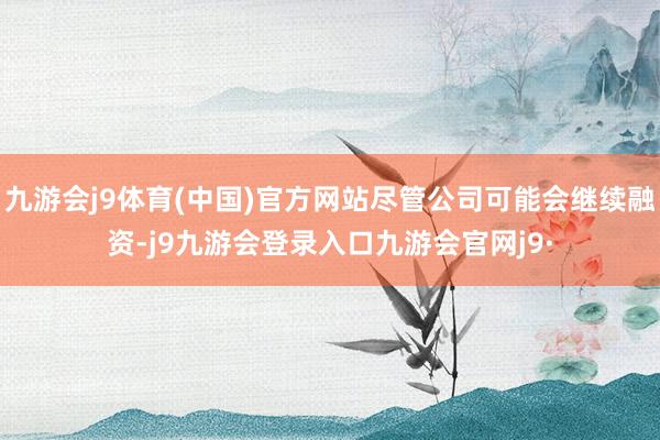 九游会j9体育(中国)官方网站尽管公司可能会继续融资-j9九游会登录入口九游会官网j9·