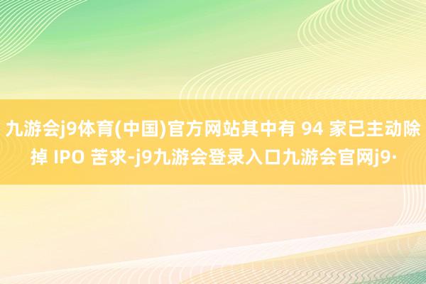 九游会j9体育(中国)官方网站其中有 94 家已主动除掉 IPO 苦求-j9九游会登录入口九游会官网j9·