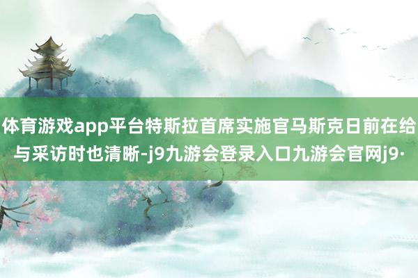 体育游戏app平台特斯拉首席实施官马斯克日前在给与采访时也清晰-j9九游会登录入口九游会官网j9·