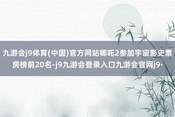 九游会j9体育(中国)官方网站哪吒2参加宇宙影史票房榜前20名-j9九游会登录入口九游会官网j9·