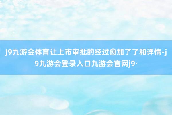 J9九游会体育让上市审批的经过愈加了了和详情-j9九游会登录入口九游会官网j9·