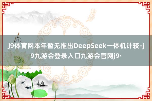 J9体育网本年暂无推出DeepSeek一体机计较-j9九游会登录入口九游会官网j9·