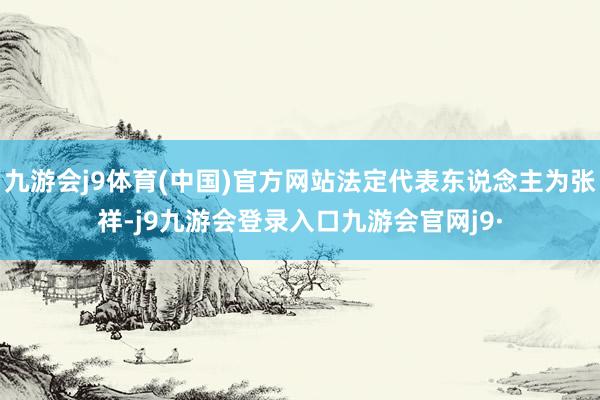 九游会j9体育(中国)官方网站法定代表东说念主为张祥-j9九游会登录入口九游会官网j9·