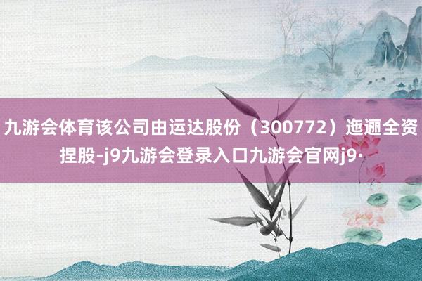 九游会体育该公司由运达股份（300772）迤逦全资捏股-j9九游会登录入口九游会官网j9·