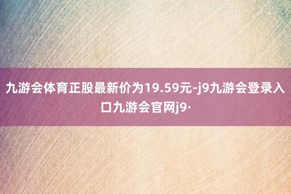 九游会体育正股最新价为19.59元-j9九游会登录入口九游会官网j9·
