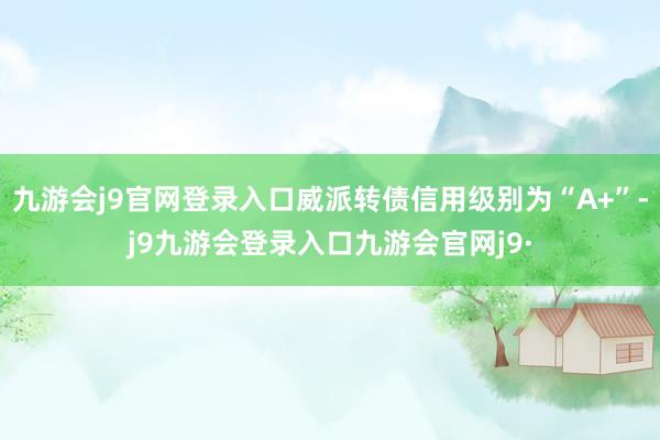 九游会j9官网登录入口威派转债信用级别为“A+”-j9九游会登录入口九游会官网j9·