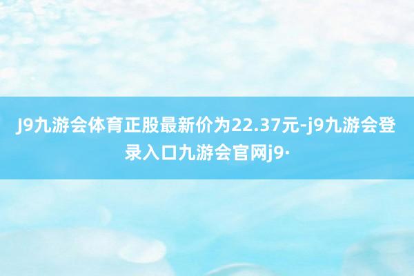 J9九游会体育正股最新价为22.37元-j9九游会登录入口九游会官网j9·