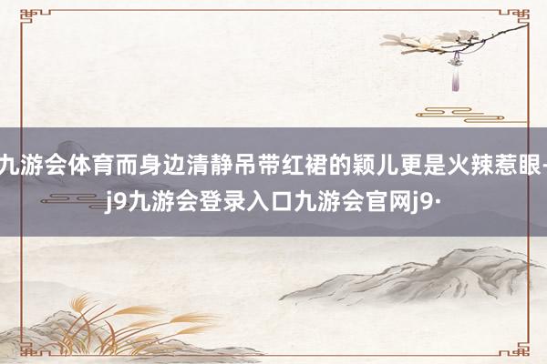 九游会体育而身边清静吊带红裙的颖儿更是火辣惹眼-j9九游会登录入口九游会官网j9·