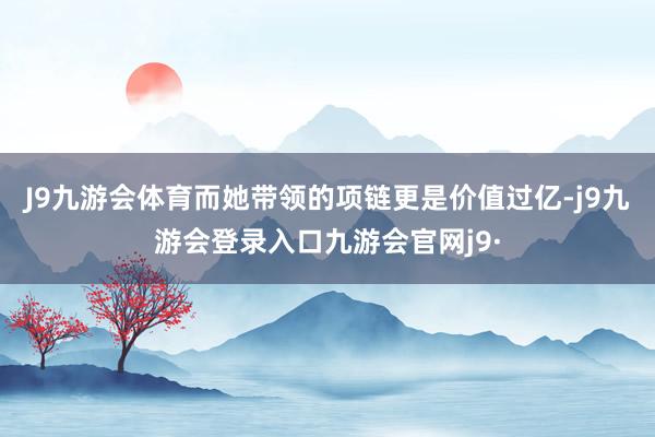J9九游会体育而她带领的项链更是价值过亿-j9九游会登录入口九游会官网j9·