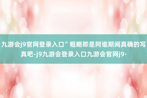 九游会j9官网登录入口”粗略即是阿谁期间真确的写真吧-j9九游会登录入口九游会官网j9·