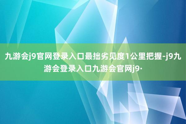 九游会j9官网登录入口最拙劣见度1公里把握-j9九游会登录入口九游会官网j9·