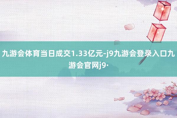 九游会体育当日成交1.33亿元-j9九游会登录入口九游会官网j9·
