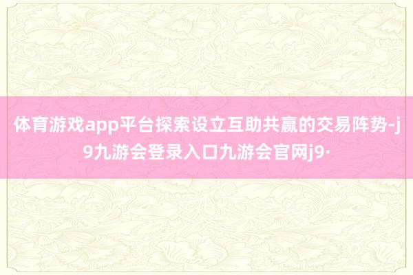 体育游戏app平台探索设立互助共赢的交易阵势-j9九游会登录入口九游会官网j9·
