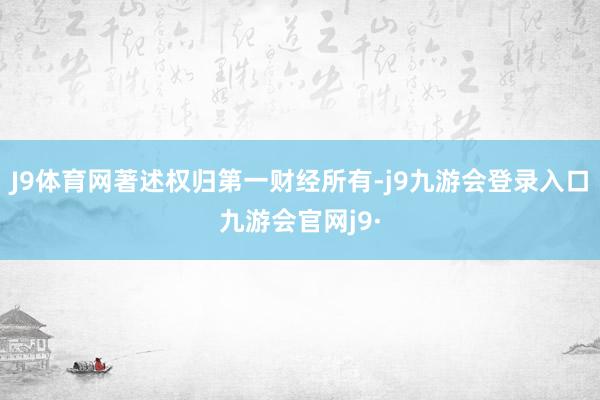 J9体育网著述权归第一财经所有-j9九游会登录入口九游会官网j9·