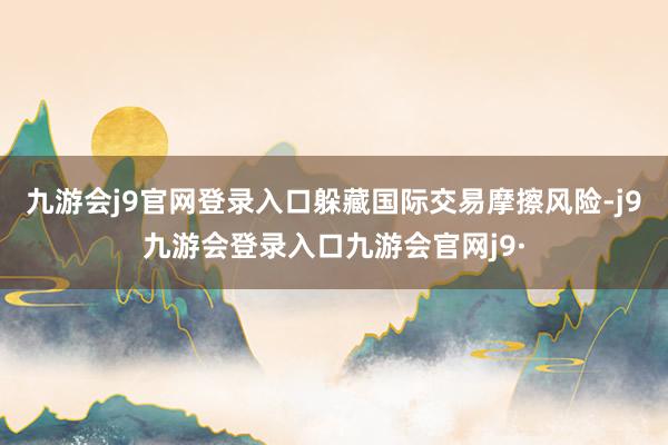 九游会j9官网登录入口躲藏国际交易摩擦风险-j9九游会登录入口九游会官网j9·