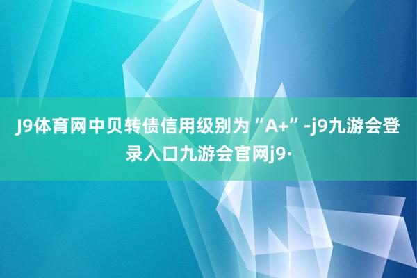 J9体育网中贝转债信用级别为“A+”-j9九游会登录入口九游会官网j9·