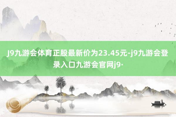 J9九游会体育正股最新价为23.45元-j9九游会登录入口九游会官网j9·