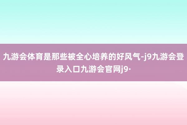 九游会体育是那些被全心培养的好风气-j9九游会登录入口九游会官网j9·