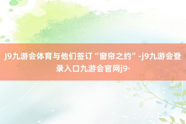 J9九游会体育与他们签订“窗帘之约”-j9九游会登录入口九游会官网j9·
