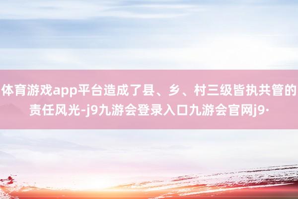 体育游戏app平台造成了县、乡、村三级皆执共管的责任风光-j9九游会登录入口九游会官网j9·