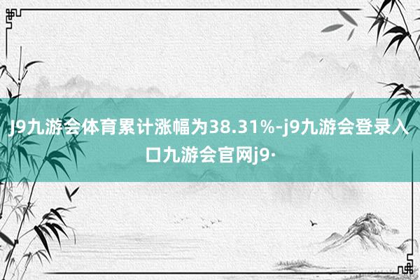 J9九游会体育累计涨幅为38.31%-j9九游会登录入口九游会官网j9·