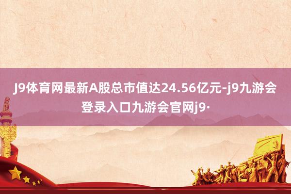 J9体育网最新A股总市值达24.56亿元-j9九游会登录入口九游会官网j9·