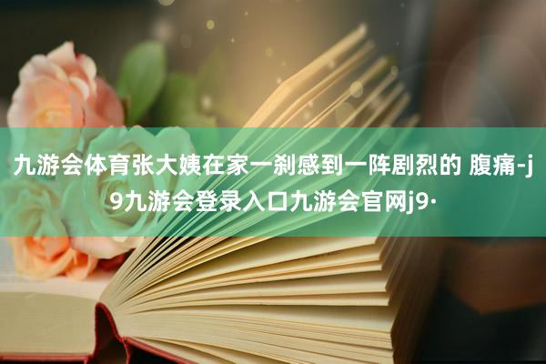 九游会体育张大姨在家一刹感到一阵剧烈的 腹痛-j9九游会登录入口九游会官网j9·