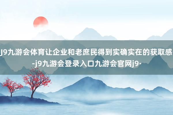 J9九游会体育让企业和老庶民得到实确实在的获取感-j9九游会登录入口九游会官网j9·