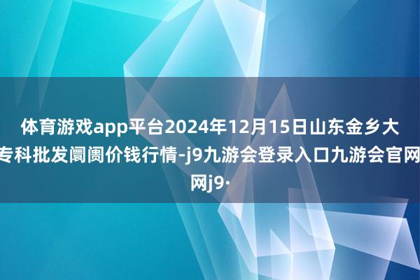 体育游戏app平台2024年12月15日山东金乡大蒜专科批发阛阓价钱行情-j9九游会登录入口九游会官网j9·