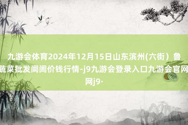 九游会体育2024年12月15日山东滨州(六街)鲁北蔬菜批发阛阓价钱行情-j9九游会登录入口九游会官网j9·