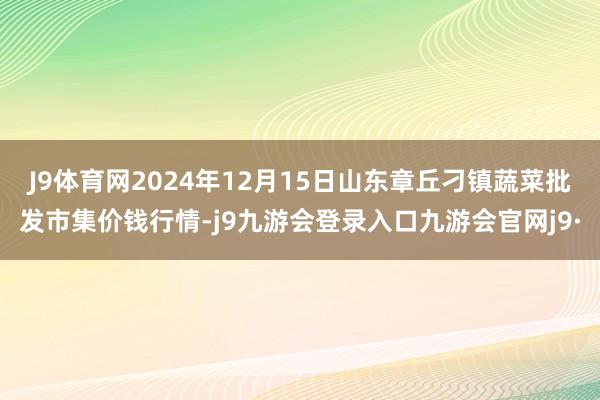 J9体育网2024年12月15日山东章丘刁镇蔬菜批发市集价钱行情-j9九游会登录入口九游会官网j9·