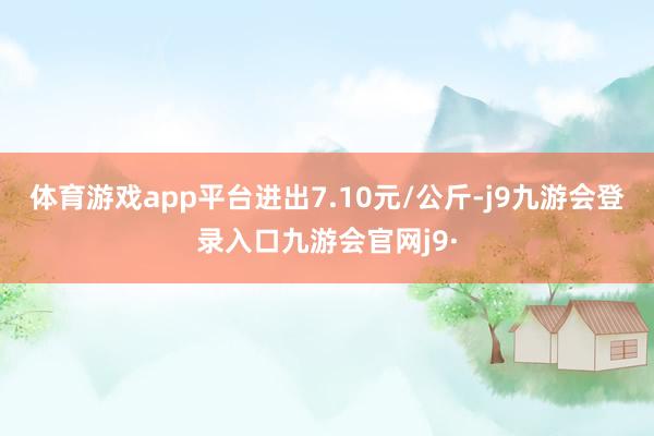 体育游戏app平台进出7.10元/公斤-j9九游会登录入口九游会官网j9·