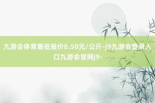 九游会体育最低报价8.50元/公斤-j9九游会登录入口九游会官网j9·