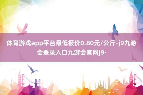 体育游戏app平台最低报价0.80元/公斤-j9九游会登录入口九游会官网j9·