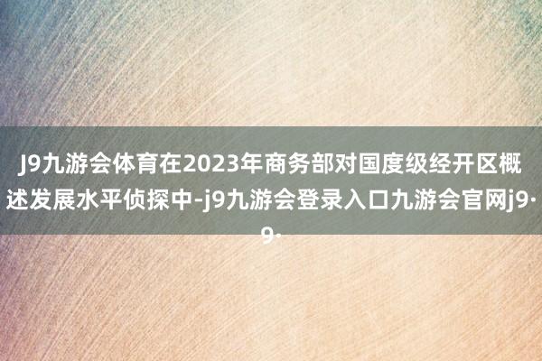 J9九游会体育在2023年商务部对国度级经开区概述发展水平侦探中-j9九游会登录入口九游会官网j9·