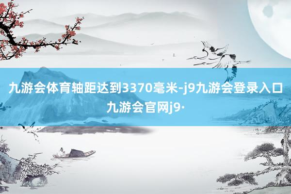 九游会体育轴距达到3370毫米-j9九游会登录入口九游会官网j9·