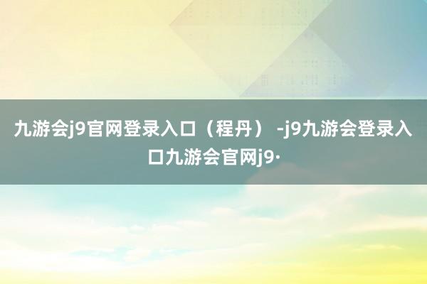 九游会j9官网登录入口（程丹） -j9九游会登录入口九游会官网j9·