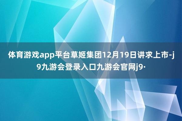 体育游戏app平台草姬集团12月19日讲求上市-j9九游会登录入口九游会官网j9·