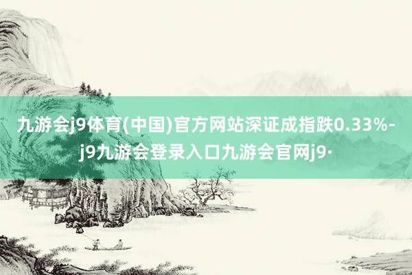 九游会j9体育(中国)官方网站深证成指跌0.33%-j9九游会登录入口九游会官网j9·