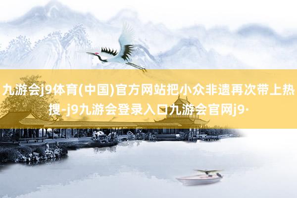 九游会j9体育(中国)官方网站把小众非遗再次带上热搜-j9九游会登录入口九游会官网j9·
