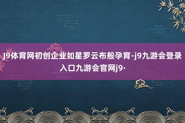 J9体育网初创企业如星罗云布般孕育-j9九游会登录入口九游会官网j9·