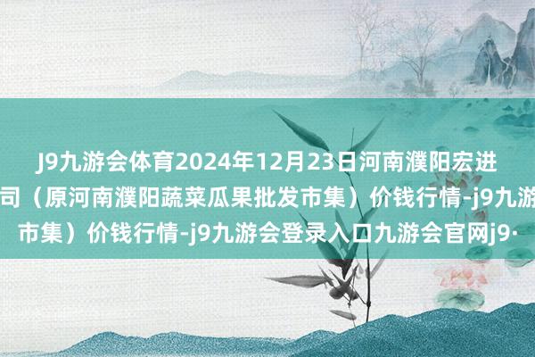 J9九游会体育2024年12月23日河南濮阳宏进农副家具批发市集有限公司(原河南濮阳蔬菜瓜果批发市集)价钱行情-j9九游会登录入口九游会官网j9·