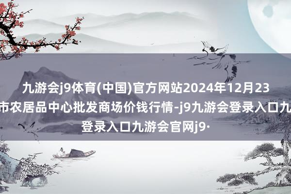 九游会j9体育(中国)官方网站2024年12月23日河南商丘市农居品中心批发商场价钱行情-j9九游会登录入口九游会官网j9·