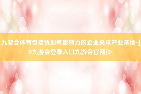 九游会体育包括协助有影响力的企业央求产业基地-j9九游会登录入口九游会官网j9·