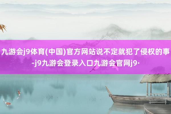 九游会j9体育(中国)官方网站说不定就犯了侵权的事-j9九游会登录入口九游会官网j9·