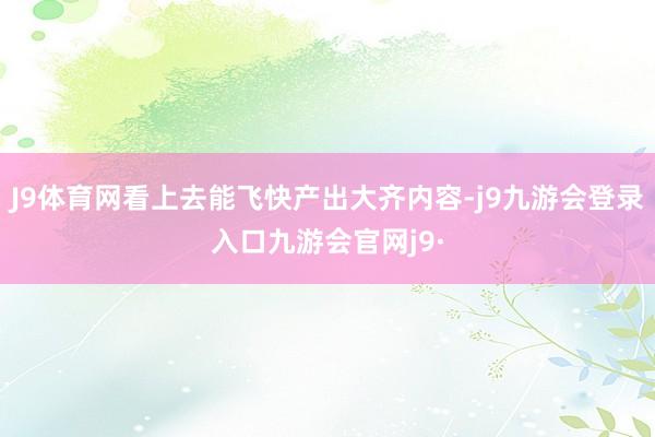 J9体育网看上去能飞快产出大齐内容-j9九游会登录入口九游会官网j9·
