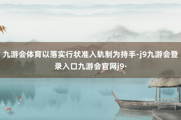 九游会体育以落实行状准入轨制为持手-j9九游会登录入口九游会官网j9·