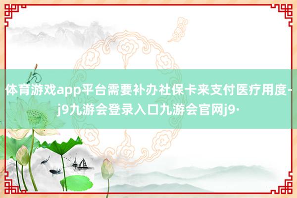 体育游戏app平台需要补办社保卡来支付医疗用度-j9九游会登录入口九游会官网j9·