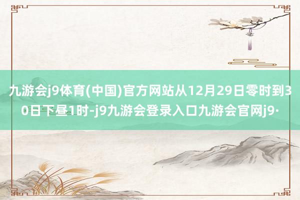 九游会j9体育(中国)官方网站从12月29日零时到30日下昼1时-j9九游会登录入口九游会官网j9·