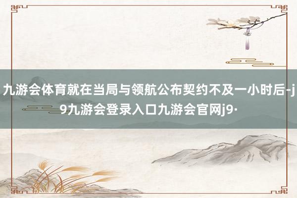 九游会体育就在当局与领航公布契约不及一小时后-j9九游会登录入口九游会官网j9·